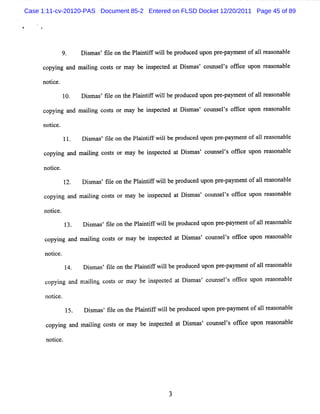 Case 1:11-cv-20120-PAS Document 85-2 Entered on FLSD Docket 12/20/2011 Page 45 of 89




                     Dimas fl o t Pl i ifwilbe pr ed upon pr pa e ofa1 r as bl
                      s ' ie n he antf l         oduc       e- ym nt l e ona e

     c ng and m a lng c t or m a be i pece a Dim a com K ls ofi e u
      opyi       ii oss         y   ns td t s s' l e ' fc pon r % onabl
                                                                    e e

     notce.
        i
           10.       Dim a 'fl on t Pl n ifwilbe pr
                       s s ie      he aitf l       oduce upon pr - ym e ofa1r ona e
                                                        d       e pa nt l e% bl

     co ng a ma lng coss or may be i pe t d a Dim a ' c ms ls ofi e upon r s bl
       pyi nd ii      t            ns c e t s s ot e ' fc                 ea ona e

     not ce.
        i
               11.   D i m u 'fl on t Pl ntf w iibe pr ce upon pr - m e of a lr a ona e
                        s     ie    he ai if l        odu d      e pay nt 1 e s bl

      c ng a maii coss or m a be i pe t d a Dim a ' c ms ' ofi upon r u ona e
       opyi nd lng t         y   ns c e t s s ot els fce             e     bl

      notc
        i e.
               12.   Dim a 'fl on t Pli ifwilbepr
                       s s ie      he a ntf l    oduce u pr pa e ofalr ona e
                                                      d pon e- ym nt l e% bl

      co ng a m a lng c t o ma be i pe t d a Dim as c l e ' ofie upon r ona e
        pyi nd ii oss r y          ns c e t s ' olns ls fc             e% bl

      no i
        tce.
                     Dim a 'fl on t Pli ifwilbepr
                       s s ie      he a ntf l    oduce upon pr pa e ofa1r s bl
                                                      d       e- ym nt 1 em ona e

      co ng a m aii coss or m a be i pe t d a Dimms c ms ls ofi e upon r s bl
        pyi nd    lng t        y   ns c e t s ' ot e ' lc               ea ona e

      notce.
        i
               14.   Dimas fl on t Pli ifwilbe p oduc upon pr paym e ofa lr as na e
                      s ' ie      he antf l     r    ed      e-     nt 1 e o bl

      c ng a m a lng c t or m a be i pe t d a Di mas c t e ' o fce upon r s bl
       opyi nd ii oss          y    ns c e t s ' o ms ls fi              ea ona e

      notce.
         i
               15.   Dim a 'fl on t Pli ifwilbepr
                       s s ie     he a ntf l     oduce upo pr - ym e ofalr s bl
                                                      d n e pa nt 1 ea ona e

      co ng a maii coss or m a be i pe t a Dimas c ms ls ofie upon r s bl
        pyi nd  lng t         y   ns ced t s ' ot e ' fc           ea ona e

      notce
        i .
 