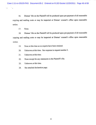 Case 1:11-cv-20120-PAS Document 85-2 Entered on FLSD Docket 12/20/2011 Page 46 of 89




                     Dim a fl on t Pl ntf wilbepr
                       s s' ie   he ai if l      oduc d upon pr - m e ofa1r r ona e
                                                     e         e pa nt 1 e       bl

     c ng and m a lng c t or m a be i peced a Dimas c
      opyi       ii oss         y   ns t t s ' ouns ls ofi e upon r % ona e
                                                      e ' lc       e     bl

     no i e.
       tc

                     N one.

                     Dim a 'fl on t Pl n ifwilbe pr
                       s s ie      he aitf l       oduce upon pr - ym e ofa1r s bl
                                                        d       e pa nt 1 ea ona e

     co ng and m a lng c t or ma be i pece a Dim œs couns ls ofk e upon r % onabl
       pyi        ii oss        y   ns td t s '          e' t            e      e

     notce.
       i

               19.   N one a t stm e a no ex rs ha be n r t i
                            t hi i s        pe t ve e e a ned.

                     Unknown a t stme. Seer pons t r que tnlm be 2.
                              t hi i       es e o e s l r

                     Unknown a t stm e
                              t hi i .
               22.   None e e f ra sa e e si t Pl i ifsfl
                           xc pt o ny tt m nt n he antf ie.

               23.   U nknow n att stm e.
                                  hi i

               24.   Se a t che de l r ton page
                       e ta d c a a i          .




                                                   4
 