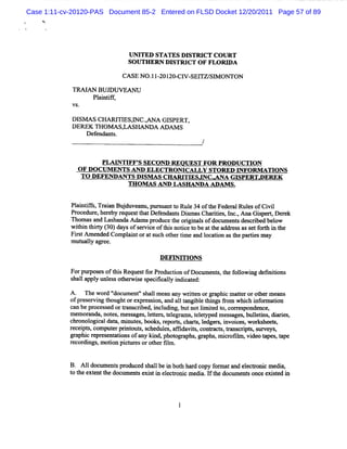 Case 1:11-cv-20120-PAS Document 85-2 Entered on FLSD Docket 12/20/2011 Page 57 of 89




                                 UN ITED STATES D ISTW CT COU RT
                                 SO UTHERN DISY CT O F FLO D A

                                CASE N O . - 20- W SEI Sl ON TON
                                         11 201 Cl    TZ/ M

             TRM AN BU D U VEAN U
                  Pl ntf ,
                    ai if
             VS.

             DISM S CHARI ES, C.AN A GI
                        TI W ,         SPERT ,
             DEREK THOM ASAASHANDA ADAM S
                   Defendant
                           s.
                                                         /

                     PLM NTW F' SECOND REQUEST FOR PRODUCTI N
                        -      S                                O      -

              OF DO CUM ENTS AND ELECTROM CALLY STOR ED I    NFORM ATI S
                                                                      ON
               TO DEFE NDANTSDl
                      - - -
                           G O M A SA ND LASH AN DAC. NA GI
                                 sm sCHARI SD A
                                            G               SPERTAEREK     -

                                                    ADA M S.


            Plitfs Tr inBu d a puru ntt Rul 34oft eFe rlRulsofCi i
             an ir , aa j uve nu, s a o e       h dea e        vl
            Pr
             ocedur her r
                   e, eby equestt Def
                                  hat endant Dim asChartes, I .Ana C iper,Der k
                                             s s       ii nc.       zs t     e
            n om asand Las
                         handaA dnm spr
                                      oduce t orgi sofdoc ent des i d bel
                                            he i nal     um s crbe        ow
            wihi t ( da o sr ieo ti notc t bea tea rs a stfrhi t
              t n h* 30) ys f e vc f hs ie o t h ddes s e o t n he
            Fis Am ended Compl ntora s ot tme and l i ast pe esm ay
              rt              ai    t uch her i   ocaton he
            m ut l ar ee.
                ualy

                                          DEY m O NS
            Forpurposesoft sReques f Pr
                         hi       t or oducton ofDoc ent , t f l i defnii
                                            i       um s he olow ng i tons
            s la y lnl sot wie s f aly i cat
             hal ppl l es her s pecik l ndi ed:

            A. n ew or ' l ent's lm e any wrten orn pli m a t orot m eans
                         d ' m ' hal an
                            docx                      il         lc ter       her
            ofpr er ng t
                 es vi houghtorexpr si a al tngi et ngs âom whi i or aton
                                      es ow nd 1 a bl hi                  ch nf m i
            ca bepr es ed ortans i i udi , butnotlm ied t cor es
              n      oc s          crbed, ncl ng          i t o, r pondo ce,
            m em or ndw not ,m es ages,l t s,t er am s,t et
                   a       es     s     eter el         el yped m es ages buletns,di i ,
                                                                    s , li         ares
            chr ogi dat m i es,books r
               onol cal a, nut              , eport chars l
                                                  s, t, edger ,i c w or heet,
                                                               s nvoies, ks s
            r i s com put plnt s,s hedul ,ao da t con% ct , f nK i s s veys,
             ecept ,       er i out c         es     vis,       s m crpt, ur
            gr c r es nt tonsofany k' phot phs gr
              aphi epr e a i             inda    on     , aphs,m i ofl ,vi t pes,t pe
                                                                  cr im deo a        a
            r di ,moton pi ur orot Sl .
             ecor ngs     i     ct es    her m


            B. A1 doc l ent produced s lbe i bot har copy f m atand el
                 l lm s               hal n h d           or         ectoni m edi ,
                                                                          c     a
            t t ext t docl ent exi ti el r c m edi . l t d ume s o ee s e i
            o he ent he lm s s n ectoni               a f he oc nt nc xi td n
 