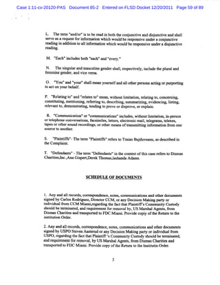 Case 1:11-cv-20120-PAS Document 85-2 Entered on FLSD Docket 12/20/2011 Page 59 of 89




            L. Thetr 'nd/ 'i t ber a i bot t c n t tvea dij c iea s l
                    em ' or's o e d n h he o jmci nd sun tv nd ha l
                       a
            s r ea ar ue tf ri or to wMc woul b r s nsveu rac j tve
             e v s eq s o nf main      h    d e e po i nde onunci
            ra n i a to t ali or éo whihwo dber p i unde adsun tve
            e dig n ddiin o l nf ma n c ul esonsve r ij ci
            r dz g.
             ea

             M   '
                 'Each'i udesbot '
                      ' ncl    h ' 'and ' y '
                                  each' 'evel '

            N. n e sngtl and m as i genders l r
                     i lar       culne     hal, espectvel i ude t pl aland
                                                      i y, ncl he m
            f i ne ge ,and vi ve sa.
            em ni    nder    ce r

            0 . ' 'and ' otr's lmean yours fand al ot rper act g orpur tng
                 '
                 You'      ' l' hal
                           y              el     l he sons à          pori
            t acton yourbehal.
            o                f

            P. ' atng t 'and 'r l est 'm ea , wihoutlm iaton,r atng t conce i
                '
                Rel i o'      'e at o' n t           i t i el i o,         m ng,
            consi tng,m entoni r e i t , des i ng,sl nrzi evi
                tm i       i ng, ef rrng o     crbi lmm i ng, denci ls i
                                                                       ng, itng,
            r evantt dem ons i t ng t pr ordipr , orexpl .
             el     o,      tatng, endi o ove       s ove       al

             R* '' muni i 'or ' m uni i 'i udes, wihoutlm ia i Ni per on
                  Com     caton' com      catons' ncl      t    i t ton n- s
            ort ephoneconvers tons,f i ies,l l s el
               el             ai    acsm l eter , eckoni m ai.t e
                                                         c   l el     ,t exes
                                                                       el ,
            t
            apesorot s m d r di orot rm eansoft ns itng i or aton fom one
                     her ot ecor ngs,     he          ra m ti nf m i r
            s ce t anot
             our o      her.

            S. ' antfs' n etr ' antFs' ee st Trin Bu d a w m de c iedi
               ' i if'
               Pl     -    em ' i i 'r fr o aa j uve n s s rb n
                              Pl
            t Compli .
            he    ant

            T. ' endnnt '-n et m ' ef m t 'ilt cont oft scas r er t Dim as
               'Def     s'     er ' endz s' l he
                                  D                 ext hi e ef s o s
            Chartesync.Ana Giper
                ii l ,      s qDer k n ommsl handaA dnm s.
                                   e       , as



                                SCH EDULE O F D OC UNG N TS



            1. Any and al r ds,cor es
                        l ecor    r pondence,not , comm uni tonsand oGerdocum e s
                                               es          ca i                nt
            sr ed by CarosRoddguez,Diect CCM , orany Deci i M nki part or
             i          l             r or                son     ng   y
            i vi fom CCM M i ir r ng t f t Pl ntY sCom m t t Cusody
            ndi dual r          am ,ega di he act hat ai i           miy    t
            s d be t m i t d,and r r e f re ovalby, US M ar halAgent ,#om
             houl    er na e      equiem nt or m                s       s
            Dim a Ch rte a d Y n po td t FDC M i m i Pr d c pi oft Re r t t e
              s s a ii s n       s re o         x . ovi e o y he m n o h
            i tt i Or
             ns iuton der.

            2.M y a a1 r ds cor es
                   nd 1 ecor s r pondence,not com muni i and ot doc ent
                                              es,         catons     her um s
            sgned by USPO St
             i              even Aaser orany Deci on M n ng pary ori vi 9om
                                    t ud         si     ki     t ndi dual
            USPO ,r r ng t f tt Pl ntl ç Com muniy Cusody s d be t m i ed,
                   ega di he ac hat ai i s           t     t    houl    er nat
            a d r q r me f rr mova, USM a s lAge s fo Dima Chaiisa d
             n e uie nt o e        lby     rha      nt, r m s s rte n
            % nspored t FDC M i .Pr de copy oft Relr t t l tt i Or
                   t o         nmi ovi          he tln o he nsiutn der.


                                             3
 