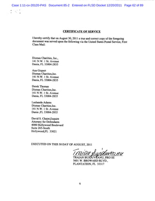 Case 1:11-cv-20120-PAS Document 85-2 Entered on FLSD Docket 12/20/2011 Page 62 of 89




                                  CERTV ICATE OF SERW CE

             I ee yc riyta o Au ut 0 2 1 atu a dc re t o yo tefrj ig
              h rb et h t n g s 3 , 0 1 r e n orc c p f h o e on
                      f
             d ume wa s r e upo t e f l wi vi t Unie St t sPo t lSe c , Fis
              oc nt s e v d n h olo ng a he t d a e s a m e r t
             Cl M ai:
               ass l



            Dim asCharii ,l ,
              s        tes nc.
            1 N . .1St Avenue
             41 W       .
            D a a,FL 33004-
               ni          2835

            A na Gi pert
                   s
            Dima Cha ii A c.
             s s rtes
            141N . .1 St Avenue
                 W     .
            Dani FL 33004-
               a,         2835

            Der n om ns
               ek
            Dim asChartesl
              s       ii ,nc.
            l N . .1St Ave
             41 W      . nue
            Dani FL 33004-
                a,        2835

            Las nda Ada s
               ha      m
            DismasCharii l
                      tes,nc.
            1 N . .1St Avenue
             41 W      .
            Dani , 33004-
                a FL     2835

            Davi S.Chai , quie
                 d      etEs r
            Atom e f Def
               t y or endant   s
            4000 Holywood Boul d
                    l         evar
            Suie 265- h
               t     Sout
            H olywood, a 33021
                l     Ft



            EXECU TED ON TI I 30 DAY OF AUGU ST, 20l1
                           IS
                                         -
                                       ...     .           /
                                       /r4 // z         z W m <
                                                        z
                                       TRM AN BU       AN U,pRO sE
                                       5601 w .BROW ARD BLVD .
                                                             ,
                                       PLAN TATI FL 3331
                                                 ON,       7
 