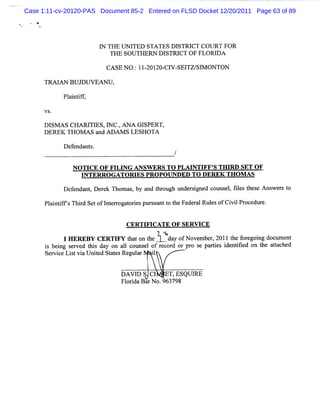 Case 1:11-cv-20120-PAS Document 85-2 Entered on FLSD Docket 12/20/2011 Page 63 of 89




                          I TH E UN I
                          N          TED STA TES DISTRI COU RT FOR
                                                        CT
                             TH E SOU TH ERN D ISTM CT O F FLOR I A
                                                                D

                            CASE NO. 1I ZOI CI SEI SI ONTON
                                   : - ZO- V- TZ/ M

      TR AI BU J V EA N U ,
           AN   DU

             Pl i if
               a ntf ,

      V S.

      D I A S CHA R I E S,I C . AN A GI
         SM          TI    N ,         SPERT,
      DEREK THOM AS a ADAM S LESHOTA
                        nd

             D e e nt .
                f nda s


                NOTI OF FI NG ANSW ERS TO PLM NTI S THI SET O F
                    CE    LI                     FF'   RD
                  I
                  NTERROG ATORI PROPOUNDED TO DERFK TH OM AS
                               ES
             D ef nda ,D e e Thom as by a t ough unde s g
                 e nt r k           ,    nd hr       r i ned couns ,f l s t s A ns s t
                                                                  el ie he e      wer o

      Pl ntf' Thid SetofI e r orespur ua t t Fe r lRul sofCi lPr edur .
       ai ifs r         ntrogat i    s nt o he de a   e    vi oc e


                                 CERTI CATE OF SERVI
                                     FI            CE
             l R B C R IYtao t 1' f oe e 21teoeo gdcmn
              HE E Y E TF htnh V N vmbr 01h fr i ou et
       s i er d hi
                              e         ,
                               l ot el e or
                                            . gn
                                            da o
                                              y
      i be ng s ve t s day on a 1c ms of r c d or pr s pa tes i ntfe on t a tc
                                                    o e ri de iid       he ta hed
      Servi Li tvi Unied St es Regul
          ce s a      t    at       ar i.
                                        l


                                DAVI S C
                                   D            ET,ESQUI
                                                       RE
                                Fl ldaBa No.963798
                                  oi    r
 