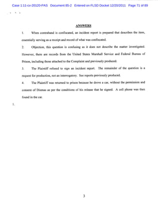 Case 1:11-cv-20120-PAS Document 85-2 Entered on FLSD Docket 12/20/2011 Page 71 of 89




                                       A N SW ER S
            W hen conta nd i c i c t d,a i de r por i pr par d t t d crbest ie ,
                     r ba s onts a e n nci nt e t s e e ha es i he t m

     es e ily s r ng asa r cepta r or ofwha wasc ica e
       s nta l e vi       e i nd ec d      t    onfs t d.

            Obeci ti quesi i c usng a i doe no des rbe t ma t i si t
             j ton, l s
                    z   ton s onf i s t s t ci he ter nve tgaed.
     Howe r t r a e r cor fom t Unie Stt s M arhal Se vce and Fe r l Bur u of
         ve , he e r e ds r   he  t d ae      s l ri            de a    ea

      Prs i udi t ea t hedt t Compl i a pr vi l pr uc d.
        ion, ncl ng hos tac o he   ant nd e ousy od e

            The Pl i if r f s d t s gn an i i nt r t The r m a nde of t que ton i a
                  a ntf e u e o i         nc de epor .    e i r       he   si s

     r ques f pr
      e    t or oduc i nota i er oga or See r por spr vi l pr
                    ton,   n nt r t y.       e t e ous y oduced.

     4.     The Pl ntf w a r t e t pr s be us he dr e a c ,w ihou t per i s on and
                 ai if s e unz d o i on ca e       ov    ar t t he m s i

      c e of D i m a as pe t c
       ons nt   s s       r he ondii ns of hi r l s t the s gne A ce l phone w a t n
                                   to        s e ea e ha   i d.     l           s he

      found i t c r
             n he a .




                                            3
 