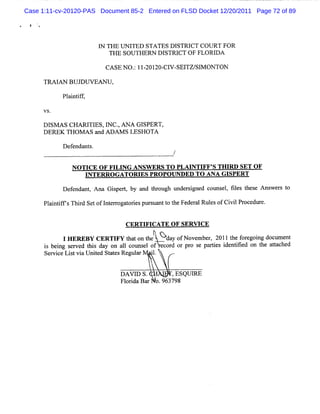 Case 1:11-cv-20120-PAS Document 85-2 Entered on FLSD Docket 12/20/2011 Page 72 of 89




                       I TH E U N I
                       N           TED STA TES D ISTRI COU RT FO R
                                                      CT
                          THE SOU TH ERN D I STRI OF FLOR I
                                                  CT        DA

                         CASE N O. IIZOI - V- TZ/ M ONTON
                                  : - ZO CI SEI SI

      TM I BU J U VEAN U ,
          AN   D

           Pl ntf ,
            ai if



     Dl A s CHARI ES l
       sM        TI ' Nc. ANA GISPERT,
     DERE T
         K HOMASa AoiMsL HOT
                Z       ES A
           D ef nt .
              enda s


              NOTI 0- FI NG ANSW ERS TO PLM NTI S THI SET OF
                  CE F LI                      FF'   RD
                  INTERRO GATORI PRO PO UNDED TO ANA GI
                                ES                     SPERT

           D e e nt A na G ipe q by a t oug unde s gne c
              f nda ,      s r       nd hr h    r i d ouns , f l t s Ans e s t
                                                          el ies he e   w r o

      Pl i ifsThid Se ofI e r t i pur ua t t Fe r Rul ofCi lPr e e.
        antf ' r t nt roga ores s nt o he de al es       vi oc dur


                               CERTI CATE OF SERVI
                                   FI             CE
             I H ER EB V CER TI t ton t
                               FV ha    he Y d yo v mb r 2011 t f e ng doc e
                                              a rxo e e,       he or goi     um nt
      i beng s r d t s da on a lco elof e d or pr s pa tes
       s i e ve hi y              l uns     cor   o e ri   i ntled on t a t c
                                                            de i         he ta hed
      Se vi e Li tvi Unied St t s Re a
        r c s a t            a e gul r '. 1


                              DA V I S. ,
                                    D          , ESQUI
                                                     RE
                              Fl r da Bar o.963798
                                oi
 