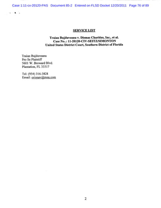 Case 1:11-cv-20120-PAS Document 85-2 Entered on FLSD Docket 12/20/2011 Page 76 of 89

 A




                                     SERW CE LIST

                       Tr in Bu du a v. s sCha iis I c, ta .
                         a a j ve nu Dima     rte , n -e l
                        Cas No.:II- ZO- V- TZ/ M ONTON
                            e . ZOI CI SEI SI
                    Unied St esDit i tCourt Sout r Dit i tofFl i
                      t     at   sr c      ,    he n s r c   or da


     Tr in Bu d ve n
      aa j u a u
      Pr SePl ntf
        o     ai if
      5601W .Br r Bl
                owa d vd.
      Pl nt ton, 3331
        a a i FL      7

      Te : 9 4 31 - 8 8
        1 (5 ) 63 2
      Emal o in v nc m
          i: ro a @ms .o
 