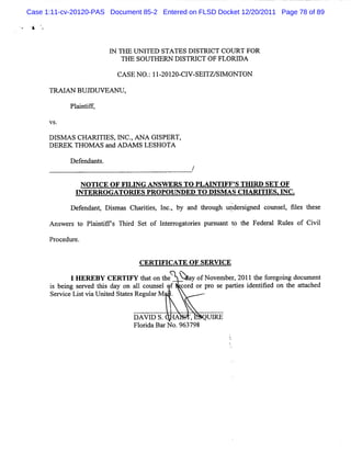 Case 1:11-cv-20120-PAS Document 85-2 Entered on FLSD Docket 12/20/2011 Page 78 of 89




                         I THE U N I
                         'N         TED STA TES DISTRI COU RT FOR
                                                      CT
                            TH E SOU TH ERN D ISTRI O F FLOR I A
                                                   CT        D

                          CA SE NO. 11 201 C1 SEl S1 0NTON
                                  : - 20- V- TZ/ M

      TR AI BU J U V EA N U ,
           AN   D

            Pl i i f
             a ntf ,

      VS.

      D l A s CH A RJ E s,l c o A N A G I
         sM           TI     '
                             N           SPERT,
      D ER EK TH O M A S a A DA M S LESH OTA
                          nd

            De e
              f ndan s
                    t.
                                                  /

               N OTI OF FI NG ANSW ERS TO PLM NTI S THI SET OF
                    CE    LI                     FF'   RD
              I
              NTERRO GATOW ES PROPO UNDED TO DI AS CH ARI ES. NC.
                                               SM        TI I
            De e nt Dim m Charte , l , by a t oug upde sgne c
              f nda , s s     iis nc.      nd hr h    r i d ouns , fl t e
                                                                el ies hes

      Ans r t Pl i irs Thid Se of I e r a ores pt s nt t t Fe r l Rul of Ci l
         we s o antf     r    t    nt rog t i   l ua o he de a
                                                 r                  es    vi

      Pr dur
        oce e.


                                 C ER TI C ATE O F SER W C E
                                        FI

            IHER B CE IYtao te X a o Noe e, 0 1h frgigdcmet
                E Y RTF ht n h ' y f vmbr2 1 te oeon ol n
                                                        l
      i bei s r d t da on al c m s l f c d or pr s pa tes i ntfed on t a tc d
      s ng e ve Ms y            1 ot e     or   o e ri de ii         he ta he
      Se v c Li tvi U nie St t sR e a M '.
        r i e s a t d a e gul r


                                D A VI S.
                                      D        ,   UI
                                                    RE
                                Fl i Ba N o.
                                  or da r   963798
 