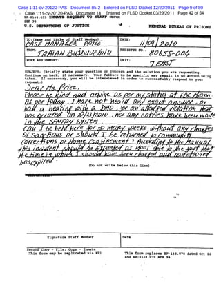 Case 1:11-cv-20120-PAS Document 85-2 Entered on FLSD Docket 12/20/2011 Page 9 of 89
         èa 111 c - 01 -
         ' x : -v 2 20 PAS Do umen 1 En erd on FL Doc e 0329 2
                             c    t4   te        SD k t / / 011 Pa 42 o 5
                                                                  ge f 4
         B s148. s I> XTE REQR ST To STM F c
          /-    ns                          oFa
         SE* 98
         U. DEPA YMRUY oF JUS R
          S.    R            TIC                                                                   *                    FEDlphT BuRxav oF pRz Ns
                                                                                                                              .              go
                     .                                                                                                            '




          T::eadT lx SafMmq)
           o(m n # eo tf xzr
              N    i f   eb r  DT: z.p o p
                                AE y
          FRoMz        *      .REGISTER NO
                                  .-                        .                                                       .

                / J N u /p #
                -        z e##             :F&Js
                                               .T-pp4
          WORK ASSI/MMRMY :                                                                        UNIT :                                                          '
                                                                                                                             64x7-
         svsaEcTz (Briefly state your question or concern and the soluti you are requesting.
                                                                        on
         contlnue on back. if necessary. Your fallure to be speclfïc may result ln no action belng
         takea - If necessary. you will be interviewed in order to suecessfully respond to your
         request-)            *
                              -
                                                                             .

           e '                              ZJ C z
                                            'r
                                           e.                                        >'                                                                    .   k        .
         ' pa  e.                                                     /                            , > >
                                                                                                   <                              JX 4            . aw t.
             J                                                   Kt no                              / an '                   z?                @ w .p z
                                            -                   ç*                                                      *
                                           z                -;                            ï)                 @ '
                                                                                                             Q          z?    e           :)
                                                                                                                                          2        -
                          . .
                                  z                             o ;.                 o              :.                       -a.           g eeu
                                                                                                                                            t                      aye
         ,,          e                 w z- . .jœ
                                       '
                                         .
                                         -     e;
                                                ,                    *
                     I e                                erE              r O W                 ,
                                                                                                            W feyw .p t 4,
                                                                                                             .
                                                                                                                    e o
                                                                                                                     -                                                 .z
                                                                                                                                                                       e
     &f                  o.
                                  - /J
                                     /                  r
                                                        œ                        .    *
                                                                                      -
                                                                                                           ' ''
                                                                                                              *#              <       -
                                                                                                                                           t '/
                                                                                                                                           4           p
         .                po                                    t                         e e                    ? r:>                         e   Qg ou
 .        - .

y/               J .F
                 r -
                 .
                 -        . .                   .   ,
                                                                         e            .
                                                                                      w:               .           oo;        ze               e -
 .
     #
     *
                                                                     '
                                                                     .
                                                                                          ye.                .          re
                                                                                                                         v                     )s p.e
                                                                                                                                                  .
/(I
hl
 '                   / 'z .
                     p
                     /                                               ( not write below this line)
                                                                      oo




                              signature Staff Member                                                   Date


          Record Copy - File; Copy - Inmate
             (
             This form may be replicated via WP)                                                           This form replaces 81-148.070 dated Oct 86
                                                                                                           and 81-5148.:70 APR 9*
 