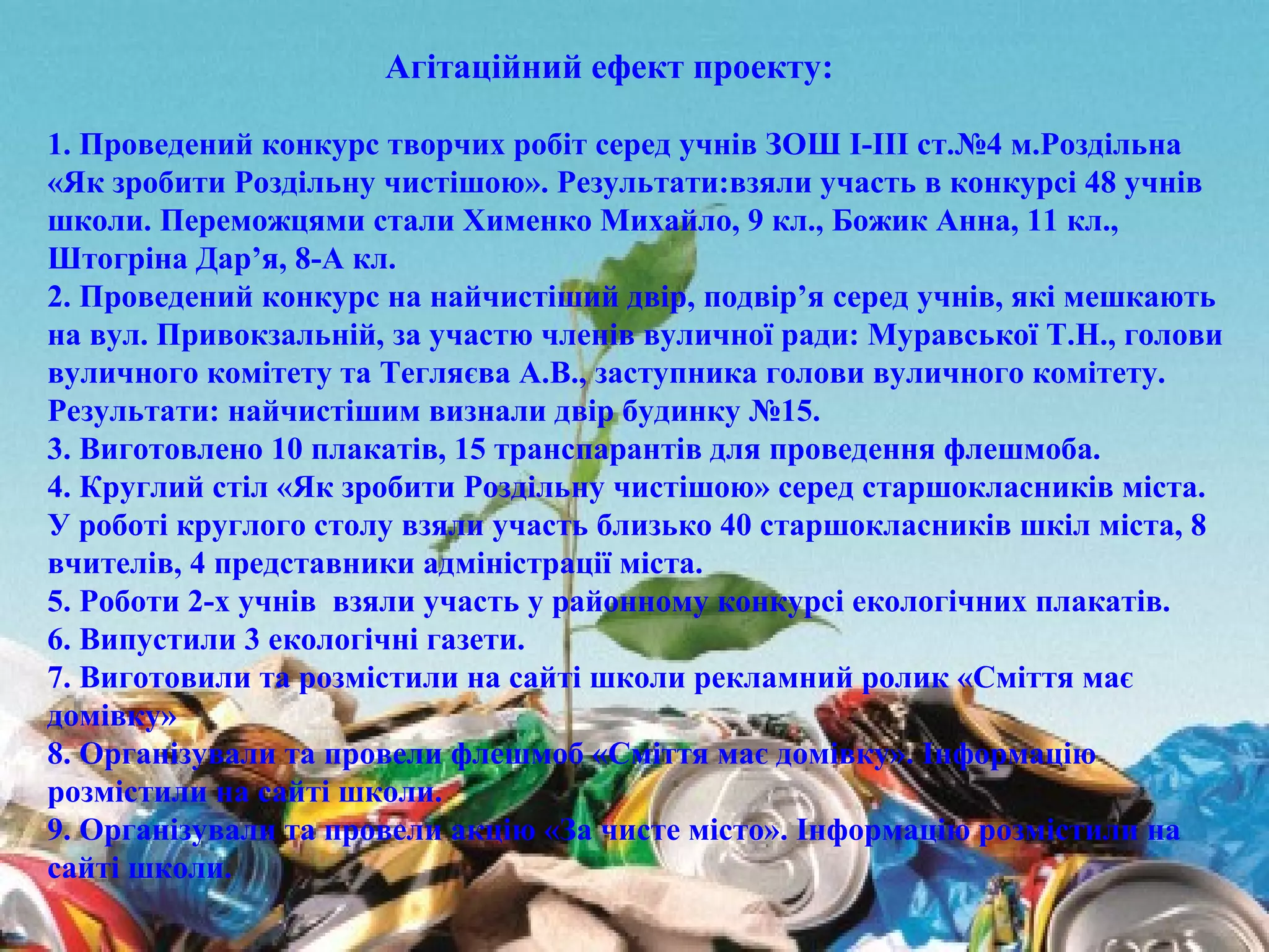 1. Проведений конкурс творчих робіт серед учнів ЗОШ І-ІІІ ст.№4 м.Роздільна
«Як зробити Роздільну чистішою». Результати:взяли участь в конкурсі 48 учнів
школи. Переможцями стали Хименко Михайло, 9 кл., Божик Анна, 11 кл.,
Штогріна Дар’я, 8-А кл.
2. Проведений конкурс на найчистіший двір, подвір’я серед учнів, які мешкають
на вул. Привокзальній, за участю членів вуличної ради: Муравської Т.Н., голови
вуличного комітету та Тегляєва А.В., заступника голови вуличного комітету.
Результати: найчистішим визнали двір будинку №15.
3. Виготовлено 10 плакатів, 15 транспарантів для проведення флешмоба.
4. Круглий стіл «Як зробити Роздільну чистішою» серед старшокласників міста.
У роботі круглого столу взяли участь близько 40 старшокласників шкіл міста, 8
вчителів, 4 представники адміністрації міста.
5. Роботи 2-х учнів взяли участь у районному конкурсі екологічних плакатів.
6. Випустили 3 екологічні газети.
7. Виготовили та розмістили на сайті школи рекламний ролик «Сміття має
домівку»
8. Організували та провели флешмоб «Сміття має домівку». Інформацію
розмістили на сайті школи.
9. Організували та провели акцію «За чисте місто». Інформацію розмістили на
сайті школи.
Агітаційний ефект проекту:
 