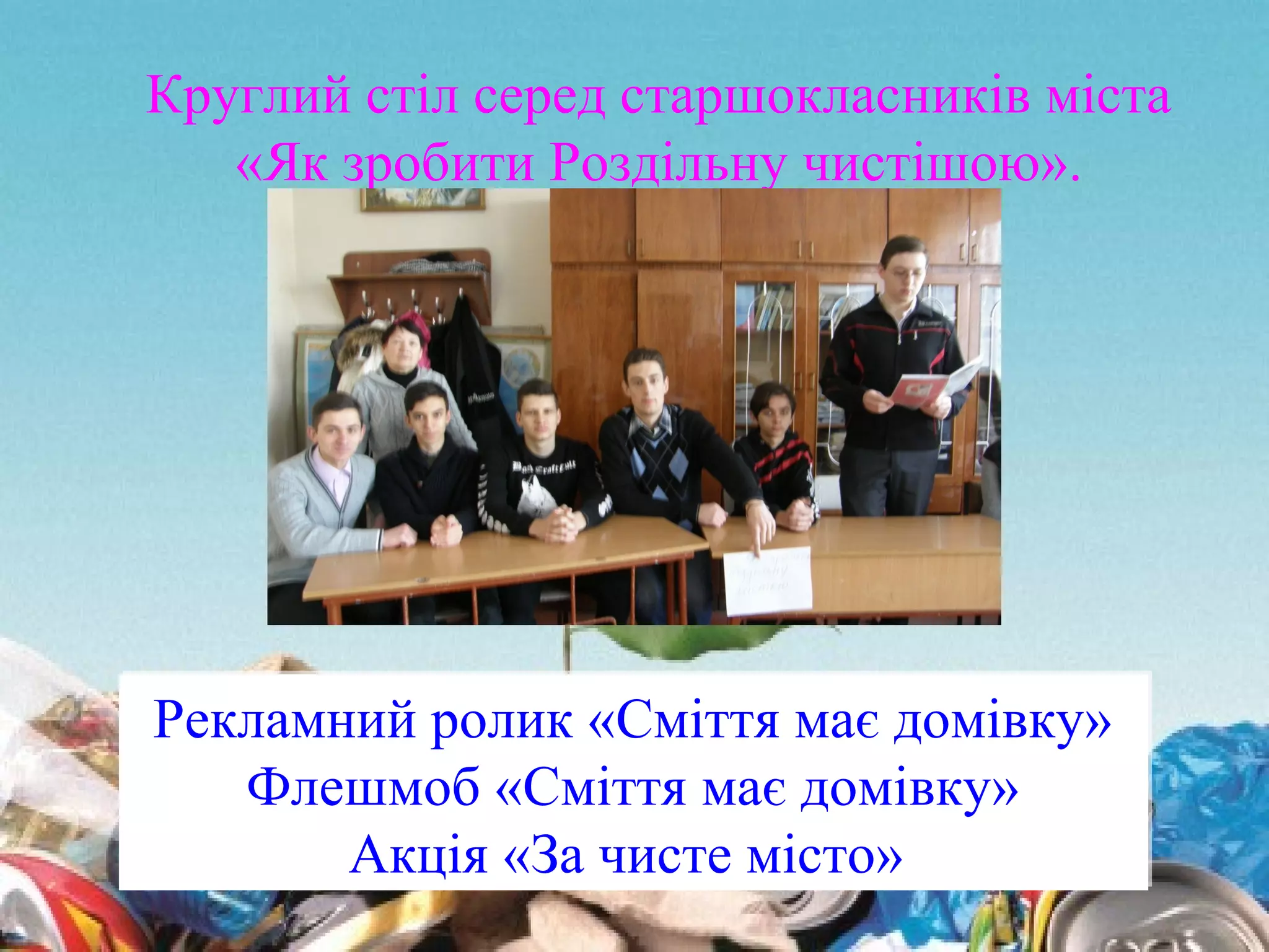 Рекламний ролик «Сміття має домівку»
Флешмоб «Сміття має домівку»
Акція «За чисте місто»
Рекламний ролик «Сміття має домівку»
Флешмоб «Сміття має домівку»
Акція «За чисте місто»
Круглий стіл серед старшокласників міста
«Як зробити Роздільну чистішою».
 