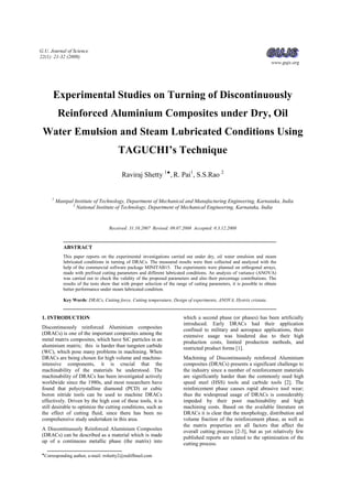 G.U. Journal of Science
22(1): 21-32 (2009)
www.gujs.org
♠
Corresponding author, e-mail: rrshetty2@rediffmail.com
Experimental Studies on Turning of Discontinuously
Reinforced Aluminium Composites under Dry, Oil
Water Emulsion and Steam Lubricated Conditions Using
TAGUCHI’s Technique
Raviraj Shetty 1♠
, R. Pai1
, S.S.Rao 2
1
Manipal Institute of Technology, Department of Mechanical and Manufacturing Engineering, Karnataka, India
2
National Institute of Technology, Department of Mechanical Engineering, Karnataka, India
Received: 31.10.2007 Revised: 09.07.2008 Accepted: 0.3.12.2008
ABSTRACT
This paper reports on the experimental investigations carried out under dry, oil water emulsion and steam
lubricated conditions in turning of DRACs. The measured results were then collected and analyzed with the
help of the commercial software package MINITAB15. The experiments were planned on orthogonal arrays,
made with prefixed cutting parameters and different lubricated conditions. An analysis of variance (ANOVA)
was carried out to check the validity of the proposed parameters and also their percentage contributions. The
results of the tests show that with proper selection of the range of cutting parameters, it is possible to obtain
better performance under steam lubricated condition.
Key Words: DRACs, Cutting force, Cutting temperature, Design of experiments, ANOVA, Hystrix cristata.
1. INTRODUCTION
Discontinuously reinforced Aluminium composites
(DRACs) is one of the important composites among the
metal matrix composites, which have SiC particles in an
aluminium matrix; this is harder than tungsten carbide
(WC), which pose many problems in machining. When
DRACs are being chosen for high volume and machine-
intensive components, it is crucial that the
machinability of the materials be understood. The
machinability of DRACs has been investigated actively
worldwide since the 1980s, and most researchers have
found that polycrystalline diamond (PCD) or cubic
boron nitride tools can be used to machine DRACs
effectively. Driven by the high cost of these tools, it is
still desirable to optimize the cutting conditions, such as
the effect of cutting fluid, since there has been no
comprehensive study undertaken in this area.
A Discontinuously Reinforced Aluminium Composites
(DRACs) can be described as a material which is made
up of a continuous metallic phase (the matrix) into
which a second phase (or phases) has been artificially
introduced. Early DRACs had their application
confined to military and aerospace applications, their
extensive usage was hindered due to their high
production costs, limited production methods, and
restricted product forms [1].
Machining of Discontinuously reinforced Aluminium
composites (DRACs) presents a significant challenge to
the industry since a number of reinforcement materials
are significantly harder than the commonly used high
speed steel (HSS) tools and carbide tools [2]. The
reinforcement phase causes rapid abrasive tool wear;
thus the widespread usage of DRACs is considerably
impeded by their poor machinability and high
machining costs. Based on the available literature on
DRACs it is clear that the morphology, distribution and
volume fraction of the reinforcement phase, as well as
the matrix properties are all factors that affect the
overall cutting process [2-3], but as yet relatively few
published reports are related to the optimization of the
cutting process.
 
