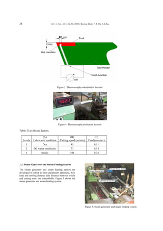24 G.U. J. Sci., 22(1):21-32 (2009)/ Raviraj Shetty ♠
, R. Pai, S.S.Rao
Figure 3. Thermocouple embedded in the tool.
Figure 4. Thermocouple position in the tool.
Table 3.Levels and factors.
Levels
(A)
Lubricated condition
(B)
Cutting speed (m/min)
(C)
Feed (mm/rev)
1 Dry 45 0.11
2 Oil water emulsions 73 0.18
3 Steam 101 0.25
2.3. Steam Generator and Steam Feeding System
The steam generator and steam feeding system are
developed in which jet flow parameters (pressure, flow
rate) and cooling distance (the distance between nozzle
and cutting zone) are controllable. Figure 5 shows the
steam generator and steam feeding system.
Figure 5. Steam generator and steam feeding system.
 