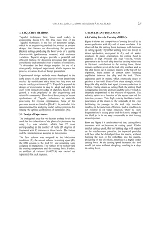 G.U. J. Sci., 22(1):21-32 (2009)/ Raviraj Shetty ♠
, R. Pai, S.S.Rao 25
3. TAGUCHI’S METHOD
Taguchi techniques have been used widely in
engineering design [36, 37]. The main trust of the
Taguchi techniques is the use of parameter design,
which is an engineering method for product or process
design that focuses on determining the parameter
(factor) settings producing the best levels of a quality
characteristic (performance measure) with minimum
variation. Taguchi designs provide a powerful and
efficient method for designing processes that operate
consistently and optimally over a variety of conditions.
To determine the best design requires the use of a
strategically designed experiment which exposes the
process to various levels of design parameters.
Experimental design methods were developed in the
early years of 20th century and have been extensively
studied by statisticians since then, but they were not
easy to use by practitioners [37]. Taguchi’s approach to
design of experiments is easy to adopt and apply for
users with limited knowledge of statistics, hence it has
gained a wide popularity in the engineering and
scientific community. There have been plenty of recent
applications of Taguchi techniques to materials
processing for process optimization. Some of the
previous works are listed in [38–43]. In particular, it is
recommended for analyzing metal cutting problems for
finding the optimal combination of parameters [43].
3.1. Design of Experiments
The orthogonal array for two factors at three levels was
used for the elaboration of the plan of experiments the
array L27 was selected, which has 27 rows
corresponding to the number of tests (26 degrees of
freedom) with 13 columns at three levels. The factors
and the interactions are assigned to the columns.
The first column was assigned to the lubrication
condition (A), the second column to cutting speed (B),
the fifth column to the feed (C) and remaining were
assigned to interactions. The outputs to be studied were
the cutting temperature and the cutting force. Further,
an analysis of variance (ANOVA) was carried out
separately for each response.
4. RESULTS AND DISCUSSION
4.1. Cutting Force in Turning of DRACs
Figure 6 shows the comparison of cutting force (Fz) in
steam application with dry and oil water emulsion. It is
observed that the cutting force decreases with increase
in cutting speed [44] further cutting force was lower in
steam application, compared to dry and oil water
emulsion. In steam application, the cutting fluid is
supplied at high pressure and high velocity, which
penetrates in to the tool chip interface causing reduction
in frictional contribution to the cutting force, these
minute capillaries exist at the tool chip interface and as
the chip moves up it contacts mainly at the top of the
asperities, these points of contact zones creating
capillaries between the chip and the tool. These
capillaries draw in steam, which chemically react to
produce a thin solid film of low shear strength, which
keeps the chip and the tool apart, it causes reduction in
friction. During steam as cutting fluid, the cutting fluid
is fragmented into tiny globules and the size of which is
inversely proportional to the pressure of injection. The
velocity varies as a function of the square root of the
injection pressure. This high velocity facilitates better
penetration of the steam to the underside of the chip
facilitating its passage to the tool chip interface
resulting in the reduction of friction. Such a condition is
not possible in oil water emulsion, where no such
fragmentation is taking place and the kinetic energy of
the fluid jet is in no way comparable to that during
steam injection.
From the Figure 6 it can be observed that, cutting force
decreases with an increase in cutting speed. Under
smaller cutting speed, the tool cutting edge will impact
on the reinforcement particles, the impacted particles
will then either be dislodged from the matrix, without
harming the tool, or be embedded into the matrix,
ploughing on the tool flank, resulting in a higher order
cutting force. As the cutting speed increases, the tool
would cut better without ploughing, resulting in a drop
in cutting force.
 