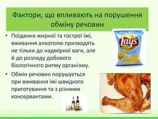 Фактори, що впливають на порушення
обміну речовин
• Поїдання жирної та гострої їжі,
вживання алкоголю призводять
не тільки до надмірної ваги, але
й до розладу добового
біологічного ритму організму.
• Обмін речовин порушується
при вживання їжі швидкого
приготування та з різними
консервантами.
 