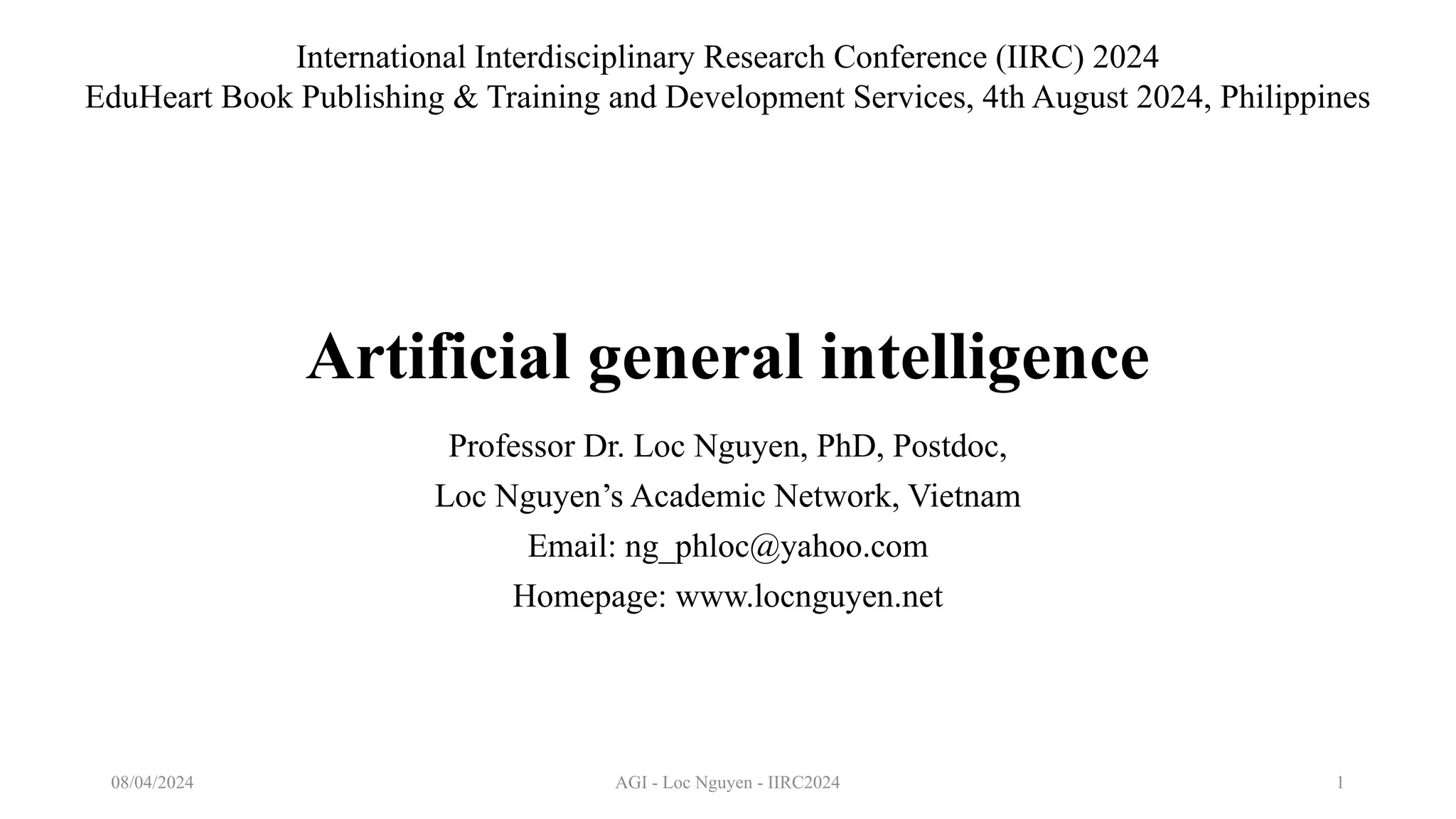 AGI - Loc Nguyen - IIRC2024 1
Artificial general intelligence
Professor Dr. Loc Nguyen, PhD, Postdoc,
Loc Nguyen’s Academic Network, Vietnam
Email: ng_phloc@yahoo.com
Homepage: www.locnguyen.net
08/04/2024
International Interdisciplinary Research Conference (IIRC) 2024
EduHeart Book Publishing & Training and Development Services, 4th August 2024, Philippines
 