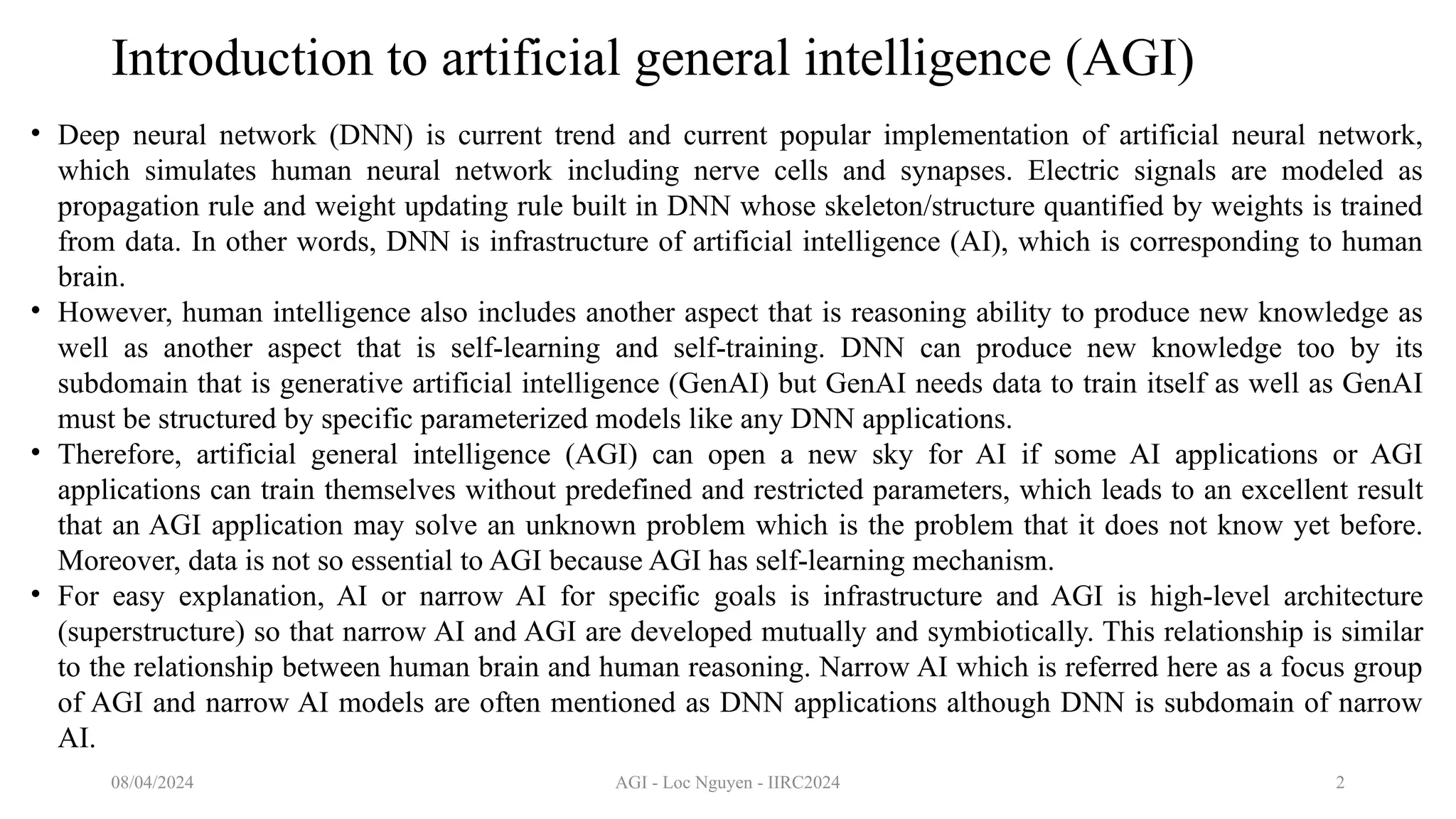 AGI - Loc Nguyen - IIRC2024 2
Introduction to artificial general intelligence (AGI)
• Deep neural network (DNN) is current trend and current popular implementation of artificial neural network,
which simulates human neural network including nerve cells and synapses. Electric signals are modeled as
propagation rule and weight updating rule built in DNN whose skeleton/structure quantified by weights is trained
from data. In other words, DNN is infrastructure of artificial intelligence (AI), which is corresponding to human
brain.
• However, human intelligence also includes another aspect that is reasoning ability to produce new knowledge as
well as another aspect that is self-learning and self-training. DNN can produce new knowledge too by its
subdomain that is generative artificial intelligence (GenAI) but GenAI needs data to train itself as well as GenAI
must be structured by specific parameterized models like any DNN applications.
• Therefore, artificial general intelligence (AGI) can open a new sky for AI if some AI applications or AGI
applications can train themselves without predefined and restricted parameters, which leads to an excellent result
that an AGI application may solve an unknown problem which is the problem that it does not know yet before.
Moreover, data is not so essential to AGI because AGI has self-learning mechanism.
• For easy explanation, AI or narrow AI for specific goals is infrastructure and AGI is high-level architecture
(superstructure) so that narrow AI and AGI are developed mutually and symbiotically. This relationship is similar
to the relationship between human brain and human reasoning. Narrow AI which is referred here as a focus group
of AGI and narrow AI models are often mentioned as DNN applications although DNN is subdomain of narrow
AI.
08/04/2024
 