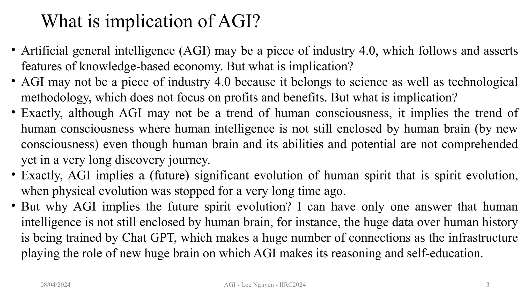 AGI - Loc Nguyen - IIRC2024 3
What is implication of AGI?
• Artificial general intelligence (AGI) may be a piece of industry 4.0, which follows and asserts
features of knowledge-based economy. But what is implication?
• AGI may not be a piece of industry 4.0 because it belongs to science as well as technological
methodology, which does not focus on profits and benefits. But what is implication?
• Exactly, although AGI may not be a trend of human consciousness, it implies the trend of
human consciousness where human intelligence is not still enclosed by human brain (by new
consciousness) even though human brain and its abilities and potential are not comprehended
yet in a very long discovery journey.
• Exactly, AGI implies a (future) significant evolution of human spirit that is spirit evolution,
when physical evolution was stopped for a very long time ago.
• But why AGI implies the future spirit evolution? I can have only one answer that human
intelligence is not still enclosed by human brain, for instance, the huge data over human history
is being trained by Chat GPT, which makes a huge number of connections as the infrastructure
playing the role of new huge brain on which AGI makes its reasoning and self-education.
08/04/2024
 
