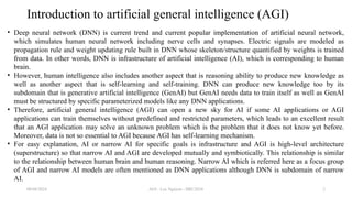 AGI - Loc Nguyen - IIRC2024 2
Introduction to artificial general intelligence (AGI)
• Deep neural network (DNN) is current trend and current popular implementation of artificial neural network,
which simulates human neural network including nerve cells and synapses. Electric signals are modeled as
propagation rule and weight updating rule built in DNN whose skeleton/structure quantified by weights is trained
from data. In other words, DNN is infrastructure of artificial intelligence (AI), which is corresponding to human
brain.
• However, human intelligence also includes another aspect that is reasoning ability to produce new knowledge as
well as another aspect that is self-learning and self-training. DNN can produce new knowledge too by its
subdomain that is generative artificial intelligence (GenAI) but GenAI needs data to train itself as well as GenAI
must be structured by specific parameterized models like any DNN applications.
• Therefore, artificial general intelligence (AGI) can open a new sky for AI if some AI applications or AGI
applications can train themselves without predefined and restricted parameters, which leads to an excellent result
that an AGI application may solve an unknown problem which is the problem that it does not know yet before.
Moreover, data is not so essential to AGI because AGI has self-learning mechanism.
• For easy explanation, AI or narrow AI for specific goals is infrastructure and AGI is high-level architecture
(superstructure) so that narrow AI and AGI are developed mutually and symbiotically. This relationship is similar
to the relationship between human brain and human reasoning. Narrow AI which is referred here as a focus group
of AGI and narrow AI models are often mentioned as DNN applications although DNN is subdomain of narrow
AI.
08/04/2024
 