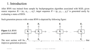 Transformer - Loc Nguyen - ICASET2024 10
1. Introduction
After RNN was trained from sample by backpropagation algorithm associated with SGD, given
source sequence X = (x1, x2,…, xn)T
, target sequence Y = (y1, y2,…, yn)T
is generated easily by
evaluating n states of RNN.
Such generation process with n-state RNN is depicted by following figure:
The next section will focus on sequence generation and attention which is a mechanism that
improves generation process.
8/24/2024
Figure 1.1. RNN
generation model
 