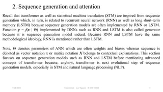 Transformer - Loc Nguyen - ICASET2024 11
2. Sequence generation and attention
Recall that transformer as well as statistical machine translation (STM) are inspired from sequence
generation which, in turn, is related to recurrent neural network (RNN) as well as long short-term
memory (LSTM) because sequence generation models are often implemented by RNN or LSTM.
Function y = f(x | Θ) implemented by DNNs such as RNN and LSTM is also called generator
because it is sequence generation model indeed. Because RNN and LSTM have the same
methodological ideology, RNN is mentioned rather than LSTM.
Note, Θ denotes parameters of ANN which are often weights and biases whereas sequence is
denoted as vector notation x or matrix notation X belongs to contextual explanations. This section
focuses on sequence generation models such as RNN and LSTM before mentioning advanced
concepts of transformer because, anyhow, transformer is next evolutional step of sequence
generation models, especially in STM and natural language processing (NLP).
8/24/2024
 