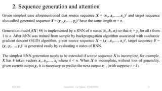 Transformer - Loc Nguyen - ICASET2024 13
2. Sequence generation and attention
Given simplest case aforementioned that source sequence X = (x1, x2,…, xm)T
and target sequence
also called generated sequence Y = (y1, y2,…, yn)T
have the same length m = n.
Generation model f(X | Θ) is implemented by a RNN of n states (xt, ht, ot) so that ot = yt for all t from
1 to n. After RNN was trained from sample by backpropagation algorithm associated with stochastic
gradient descent (SGD) algorithm, given source sequence X = (x1, x2,…, xn)T
, target sequence Y =
(y1, y2,…, yn)T
is generated easily by evaluating n states of RNN.
The simplest RNN generation needs to be extended if source sequence X is incomplete, for example,
X has k token vectors x1, x2,…, xk where k < n. When X is incomplete, without loss of generality,
given current output yt, it is necessary to predict the next output xt+1 (with suppose t > k).
8/24/2024
 