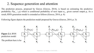 Transformer - Loc Nguyen - ICASET2024 14
2. Sequence generation and attention
The prediction process, proposed by Graves (Graves, 2014), is based on estimating the predictive
probability P(xt+1 | yt) which is conditional probability of next input xt+1 given current output yt. As a
result, RNN generation model is extended as follows (Graves, 2014, p. 4):
Following figure depicts the prediction model proposed by Graves (Graves, 2014, p. 3):
The problem here is how to specify predictive probability P(xt+1 | yt).
8/24/2024
Figure 2.1. RNN
prediction model
 