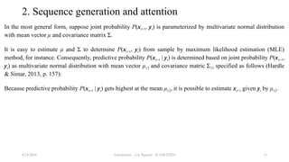 Transformer - Loc Nguyen - ICASET2024 15
2. Sequence generation and attention
In the most general form, suppose joint probability P(xt+1, yt) is parameterized by multivariate normal distribution
with mean vector μ and covariance matrix Σ.
It is easy to estimate μ and Σ to determine P(xt+1, yt) from sample by maximum likelihood estimation (MLE)
method, for instance. Consequently, predictive probability P(xt+1 | yt) is determined based on joint probability P(xt+1,
yt) as multivariate normal distribution with mean vector μ12 and covariance matric Σ12 specified as follows (Hardle
& Simar, 2013, p. 157):
Because predictive probability P(xt+1 | yt) gets highest at the mean μ12, it is possible to estimate xt+1 given yt by μ12.
8/24/2024
 