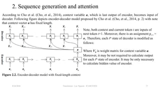 Transformer - Loc Nguyen - ICASET2024 17
2. Sequence generation and attention
According to Cho et al. (Cho, et al., 2014), context variable a, which is last output of encoder, becomes input of
decoder. Following figure depicts encoder-decoder model proposed by Cho et al. (Cho, et al., 2014, p. 2) with note
that context vector a has fixed length.
8/24/2024
Note, both context and current token t are inputs of
next token t+1. Moreover, there is an assignment yt+1 =
ot. Therefore, each tth
state of decoder is modified as
follows:
Where Vh is weight matrix for context variable a.
Moreover, it may be not required to calculate output
for each tth
state of encoder. It may be only necessary
to calculate hidden value of encoder.
Figure 2.2. Encoder-decoder model with fixed-length context
 
