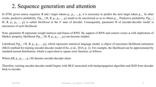 Transformer - Loc Nguyen - ICASET2024 18
2. Sequence generation and attention
In STM, given source sequence X and t target tokens y1, y2,…, yt, it is necessary to predict the next target token yt+1. In other
words, predictive probability P(yt+1 | Θ, X, y1, y2,…, yt) needs to be maximized so as to obtain yt+1. Predictive probability P(yt+1 |
Θ, X, y1, y2,…, yt) is called likelihood at the tth
state of decoder. Consequently, parameter Θ of encoder-decoder model is
maximizer of such likelihood.
Note, parameter Θ represents weight matrices and biases of RNN. By support of RNN and context vector a with implication of
Markov property, likelihood P(yt+1 | Θ, X, y1, y2,…, yt) can become simpler:
Likelihood P(yt+1 | Θ, X, y1, y2,…, yt), which represents statistical language model, is object of maximum likelihood estimation
(MLE) method for training encoder-decoder model (Cho, et al., 2014, p. 2). For example, the likelihood can be approximated by
standard normal distribution, which is equivalent to square error function, as follows:
Where f(X, y1, y2,…, yt | Θ) denotes encoder-decoder chain.
Therefore, training encoder-decoder model begins with MLE associated with backpropagation algorithm and SGD from decoder
back to encoder.
8/24/2024
 