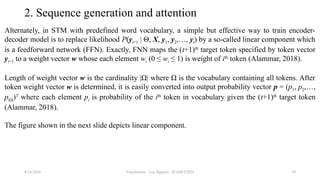 Transformer - Loc Nguyen - ICASET2024 19
2. Sequence generation and attention
Alternately, in STM with predefined word vocabulary, a simple but effective way to train encoder-
decoder model is to replace likelihood P(yt+1 | Θ, X, y1, y2,…, yt) by a so-called linear component which
is a feedforward network (FFN). Exactly, FNN maps the (t+1)th
target token specified by token vector
yt+1 to a weight vector w whose each element wi (0 ≤ wi ≤ 1) is weight of ith
token (Alammar, 2018).
Length of weight vector w is the cardinality |Ω| where Ω is the vocabulary containing all tokens. After
token weight vector w is determined, it is easily converted into output probability vector p = (p1, p2,…,
p|Ω|)T
where each element pi is probability of the ith
token in vocabulary given the (t+1)th
target token
(Alammar, 2018).
The figure shown in the next slide depicts linear component.
8/24/2024
 