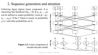 Transformer - Loc Nguyen - ICASET2024 20
2. Sequence generation and attention
Following figure depicts linear component. It is
interesting that likelihood P(yt+1 | Θ, X, y1, y2,…, yt)
can be defined as output probability vector p = (p1,
p2,…, p|Ω|)T
. If the ith
token is issued, its probability
pt is 1 and other probabilities are 0.
8/24/2024
Figure 2.3. Linear component of
encoder-decoder model
 