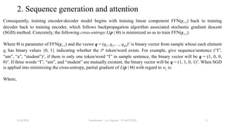 Transformer - Loc Nguyen - ICASET2024 21
2. Sequence generation and attention
Consequently, training encoder-decoder model begins with training linear component FFN(yt+1) back to training
decoder back to training encoder, which follows backpropagation algorithm associated stochastic gradient descent
(SGD) method. Concretely, the following cross-entropy L(p | Θ) is minimized so as to train FFN(yt+1).
Where Θ is parameter of FFN(yt+1) and the vector q = (q1, q2,…, q|Ω|)T
is binary vector from sample whose each element
qi has binary values {0, 1} indicating whether the ith
token/word exists. For example, give sequence/sentence (“I”,
“am”, “a”, “student”)T
, if there is only one token/word “I” in sample sentence, the binary vector will be q = (1, 0, 0,
0)T
. If three words “I”, “am”, and “student” are mutually existent, the binary vector will be q = (1, 1, 0, 1)T
. When SGD
is applied into minimizing the cross-entropy, partial gradient of L(p | Θ) with regard to wj is:
Where,
8/24/2024
 