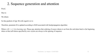 Transformer - Loc Nguyen - ICASET2024 22
2. Sequence generation and attention
Proof,
Due to:
We obtain:
So that gradient of L(p | Θ) with regard to w is:
Therefore, parameter Θ is updated according to SGD associated with backpropagation algorithm:
Where γ (0 < γ ≤ 1) is learning rate. Please pay attention that ordering of source tokens is set from the end token back to the beginning
token so that null tokens specified by zero vectors are always in the opening of sequence.
8/24/2024
 