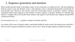 Transformer - Loc Nguyen - ICASET2024 23
2. Sequence generation and attention
When encoder-decoder model is developed, context vector a becomes a so-called attention. The main difference
between context vector and attention vector is that attention vector is calculated dynamically (customized) for
each decoder state. Moreover, that context vector has fixed length restricts its prospect. Anyhow, attention
mechanism fosters target sequence to pay attention to source sequence. In general, attention of a decoder state
(token) is weighted sum of all encoder states (tokens) with regard to such decoder state. Suppose encoder RNN
is denoted as follows:
For convenience, let s1, s2,…, sm denote m outputs of encoder such that:
Let score(si, ht) be score of encoder output si and decoder hidden ht where score(si, ht) measures how much the ith
token of source sequence modeled by encoder is close to the tth
token of target sequence modeled by decoder.
8/24/2024
 