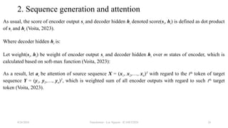 Transformer - Loc Nguyen - ICASET2024 24
2. Sequence generation and attention
As usual, the score of encoder output si and decoder hidden ht denoted score(si, ht) is defined as dot product
of si and ht (Voita, 2023).
Where decoder hidden ht is:
Let weight(si, ht) be weight of encoder output si and decoder hidden ht over m states of encoder, which is
calculated based on soft-max function (Voita, 2023):
As a result, let at be attention of source sequence X = (x1, x2,…, xn)T
with regard to the tth
token of target
sequence Y = (y1, y2,…, yn)T
, which is weighted sum of all encoder outputs with regard to such tth
target
token (Voita, 2023).
8/24/2024
 
