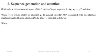 Transformer - Loc Nguyen - ICASET2024 25
2. Sequence generation and attention
Obviously, at becomes one of inputs of the tth
token of target sequence Y = (y1, y2,…, yn)T
such that:
Where Vo is weight matrix of attention at. In general, decoder RNN associated with the attention
mechanism called Luong attention (Voita, 2023) is specified as follows:
Where,
8/24/2024
 