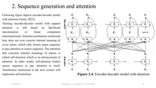 Transformer - Loc Nguyen - ICASET2024 26
2. Sequence generation and attention
Following figure depicts encoder-decoder model
with attention (Voita, 2023):
Training encoder-decoder model with support
attention is still based on likelihood
maximization or linear component
aforementioned. Attention mechanism mentioned
here does not ever concern internal meaning of
every token, which only fosters target sequence
to pay attention at source sequence. The attention
that concerns internal meanings of tokens is
called self-attention which is an advancement of
attention. In other words, self-attention fosters
source sequence to pay attention to itself.
Transformer mentioned in the next section will
implement self-attention.
8/24/2024
Figure 2.4. Encoder-decoder model with attention
 