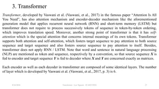 Transformer - Loc Nguyen - ICASET2024 27
3. Transformer
Transformer, developed by Vaswani et al. (Vaswani, et al., 2017) in the famous paper “Attention Is All
You Need”, has also attention mechanism and encoder-decoder mechanism like the aforementioned
generation model that applies recurrent neural network (RNN) and short-term memory (LSTM) but
transformer does not require to process successively tokens of sequence in token-by-token ordering,
which improves translation speed. Moreover, another strong point of transformer is that it has self-
attention which is the special attention that concerns internal meanings of its own tokens. Transformer
supports both attention and self-attention, which fosters target sequence to pay attention to both source
sequence and target sequence and also fosters source sequence to pay attention to itself. Besides,
transformer does not apply RNN / LSTM. Note that word and sentence in natural language processing
(NLP) are mentioned as token and sequence, respectively by a convention, so that source sequence X is
fed to encoder and target sequence Y is fed to decoder where X and Y are concerned exactly as matrices.
Each encoder as well as each decoder in transformer are composed of some identical layers. The number
of layer which is developed by Vaswani et al. (Vaswani, et al., 2017, p. 3) is 6.
8/24/2024
 