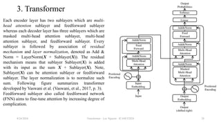 Transformer - Loc Nguyen - ICASET2024 28
3. Transformer
Each encoder layer has two sublayers which are multi-
head attention sublayer and feedforward sublayer
whereas each decoder layer has three sublayers which are
masked multi-head attention sublayer, multi-head
attention sublayer, and feedforward sublayer. Every
sublayer is followed by association of residual
mechanism and layer normalization, denoted as Add &
Norm = LayerNorm(X + Sublayer(X)). The residual
mechanism means that sublayer Sublayer(X) is added
with its input as the sum X + Sublayer(X). Note,
Sublayer(X) can be attention sublayer or feedforward
sublayer. The layer normalization is to normalize such
sum. Following figure summarizes transformer
developed by Vaswani et al. (Vaswani, et al., 2017, p. 3).
Feedforward sublayer also called feedforward network
(FNN) aims to fine-tune attention by increasing degree of
complication.
8/24/2024
 