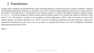 Transformer - Loc Nguyen - ICASET2024 29
3. Transformer
Encoder and its attention are described firstly when multi-head attention is derived from basic concept of attention. Attention
(self-attention) proposed by Vaswani et al. (Vaswani, et al., 2017) is based on three important matrices such as query matrix Q,
key matrix K, and value matrix V. The number of rows of these matrices is m which is the number of tokens in sequence matrix
X = (x1, x2,…, xm)T
but the number of columns of query matrix Q and key matrix K is dk whereas the number of columns of value
matrix V is dv. The number m of token is set according to concrete applications, which is often the number of words of the
longest sentence. In literature (Vaswani, et al., 2017), dk and dv are called key dimension and value dimension, respectively.
Dimensions of matrices Q, K, and V are m x dk, m x dk, and m x dv, respectively (Vaswani, et al., 2017), (Wikipedia, Transformer
(deep learning architecture), 2019).
Where,
8/24/2024
 