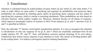 Transformer - Loc Nguyen - ICASET2024 31
3. Transformer
Attention is calculated based on scaled product of query matrix Q, key matrix K, and value matrix V in
order to make effects on value matrix V specifying real sequence by probabilities and moreover, these
probabilities are calculated by matching query matrix Q specifying query sequence and key matrix K
specifying key sequence, which is similar to searching mechanism. These probabilities are also based on
soft-max function, which implies weights too. Moreover, attention focuses on all tokens of sequence,
which improves meaningful context of sentence in NLP. Given matrices Q, K, and V, attention of Q, K,
and V is specified as follows:
Note, the subscript “T” denotes vector/matrix transposition operator. It is easy to recognize this attention
is self-attention of only one sequence X via Q, K, and V which are essentially calculated from X and
weight matrices WQ
, WK
, and WV
. Note, self-attention concerns internal meanings of its own tokens.
Transformer here fosters source sequence to pay attention to itself. The reason of dividing product QKT
by the scaling factor is to improve convergence speed in training transformer.
8/24/2024
 