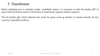 Transformer - Loc Nguyen - ICASET2024 32
3. Transformer
Before explaining how to calculate weight / probability matrix, it is necessary to skim the product QKT
of
query matrix Q and key matrix K which aims to match query sequence and key sequence.
The dot product qikj
T
which indicates how much the query vector qi matches or attends mutually the key
vector kj is specified as follows:
8/24/2024
 