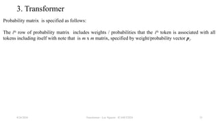 Transformer - Loc Nguyen - ICASET2024 33
3. Transformer
Probability matrix is specified as follows:
The ith
row of probability matrix includes weights / probabilities that the ith
token is associated with all
tokens including itself with note that is m x m matrix, specified by weight/probability vector pi.
8/24/2024
 