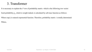 Transformer - Loc Nguyen - ICASET2024 34
3. Transformer
It is necessary to explain the ith
row of probability matrix which is the following row vector:
Each probability pij, which is weight indeed, is calculated by soft-max function as follows:
Where exp(.) is natural exponential function. Therefore, probability matrix is totally determined:
Where,
8/24/2024
 