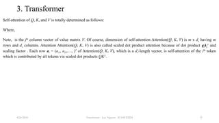 Transformer - Loc Nguyen - ICASET2024 35
3. Transformer
Self-attention of Q, K, and V is totally determined as follows:
Where,
Note, is the jth
column vector of value matrix V. Of course, dimension of self-attention Attention(Q, K, V) is m x dv having m
rows and dv columns. Attention Attention(Q, K, V) is also called scaled dot product attention because of dot product qikj
T
and
scaling factor . Each row ai = (ai1, ai2,…, )T
of Attention(Q, K, V), which is a dv-length vector, is self-attention of the ith
token
which is contributed by all tokens via scaled dot products QKT
.
8/24/2024
 