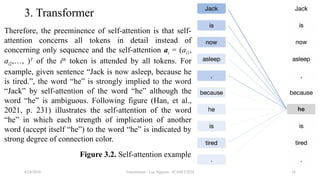 Transformer - Loc Nguyen - ICASET2024 36
3. Transformer
Therefore, the preeminence of self-attention is that self-
attention concerns all tokens in detail instead of
concerning only sequence and the self-attention ai = (ai1,
ai2,…, )T
of the ith
token is attended by all tokens. For
example, given sentence “Jack is now asleep, because he
is tired.”, the word “he” is strongly implied to the word
“Jack” by self-attention of the word “he” although the
word “he” is ambiguous. Following figure (Han, et al.,
2021, p. 231) illustrates the self-attention of the word
“he” in which each strength of implication of another
word (accept itself “he”) to the word “he” is indicated by
strong degree of connection color.
8/24/2024
Figure 3.2. Self-attention example
 