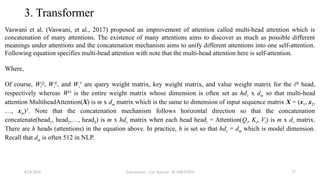 Transformer - Loc Nguyen - ICASET2024 37
3. Transformer
Vaswani et al. (Vaswani, et al., 2017) proposed an improvement of attention called multi-head attention which is
concatenation of many attentions. The existence of many attentions aims to discover as much as possible different
meanings under attentions and the concatenation mechanism aims to unify different attentions into one self-attention.
Following equation specifies multi-head attention with note that the multi-head attention here is self-attention.
Where,
Of course, Wi
Q
, Wi
K
, and Wi
V
are query weight matrix, key weight matrix, and value weight matrix for the ith
head,
respectively whereas WO
is the entire weight matrix whose dimension is often set as hdv x dm so that multi-head
attention MultiheadAttention(X) is m x dm matrix which is the same to dimension of input sequence matrix X = (x1, x2,
…, xm)T
. Note that the concatenation mechanism follows horizontal direction so that the concatenation
concatenate(head1, head2,…, headh) is m x hdv matrix when each head headi = Attention(Qi, Ki, Vi) is m x dv matrix.
There are h heads (attentions) in the equation above. In practice, h is set so that hdv = dm which is model dimension.
Recall that dm is often 512 in NLP.
8/24/2024
 