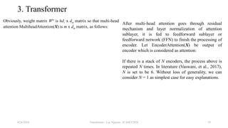 Transformer - Loc Nguyen - ICASET2024 39
3. Transformer
Obviously, weight matrix WO
is hdv x dm matrix so that multi-head
attention MultiheadAttention(X) is m x dm matrix, as follows:
8/24/2024
After multi-head attention goes through residual
mechanism and layer normalization of attention
sublayer, it is fed to feedforward sublayer or
feedforward network (FFN) to finish the processing of
encoder. Let EncoderAttention(X) be output of
encoder which is considered as attention:
If there is a stack of N encoders, the process above is
repeated N times. In literature (Vaswani, et al., 2017),
N is set to be 6. Without loss of generality, we can
consider N = 1 as simplest case for easy explanations.
 