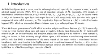 Transformer - Loc Nguyen - ICASET2024 4
1. Introduction
Artificial intelligence (AI) is recent trend in technological world, especially in computer science, in which
artificial neural network (ANN, NN) is one of important subjects of AI. Essentially, ANN models or
implements a complicated function y = f(x) where x = (x1, x2,…, xm)T
and y = (y1, y2,…, yn)T
are vectors so that
x and y are imitated by input layer and output layer of ANN, respectively with note that each layer is
composed of units called neurons xi, yi. The complication degree of function y = f(x) is realized by hidden
layers of ANN which are intermediated layers between input layer and output layer. We denote:
Where Θ denotes parameters of ANN which are often weights and biases. Because f(x | Θ) is essentially
vector-by-vector function whose input and output are vectors, it should have denoted as f(x | Θ) but it is still
denoted as f(x | Θ) for convenience and moreover, input x and output y will be matrices if their elements xi
and yi are vectors. If there are many enough hidden layers, ANN becomes a so-called deep neural network
(DNN) such that DNN is cornerstone of the main subject of this report which is transformer because
transformer, as its name implies, is the highly abstract and complicated version of function y = f(x). In other
words, a transformer will make the transformation between complex and different objects if it is implemented
by DNN or set of DNNs according to viewpoint of DNN.
8/24/2024
 