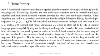 Transformer - Loc Nguyen - ICASET2024 40
3. Transformer
Now it is essential to survey how decoder applies encoder attention EncoderAttention(X) into its
encoding task. Essentially, decoder has two multi-head attentions such as masked multi-head
attention and multi-head attention whereas encoder has only one multi-head attention. Their
attentions are similar to encoder’s attention but there is a slight difference. Firstly, decoder input
sequence Y = (y1, y2,…, yn)T
is fed to masked multi-head attention sublayer with note that Y is n
x dm matrix with support that model dimension dm, which is often set to be 512 in natural
language processing (NLP), may not be changed with regard to decoder. Because masked multi-
head attention is composed by concatenation of masked head attentions by the same way of
encoder, we should concern masked head attention. Sequence Y should have n = m tokens like
sequence X in practice. This is necessary because the length m = n is the largest number of
possible tokens in any sequence. For shorter sentences in NLP, redundant tokens are represented
by zeros. Moreover, most of parameters (weight matrices) of encoder and decoder are
independent from m and n, especially in the case m = n.
8/24/2024
 
