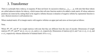 Transformer - Loc Nguyen - ICASET2024 41
3. Transformer
There is a principle that a token yi in sequence Y does not know its successive tokens yi+1, yi+2,…, yn with note that these tokens
are called unknown tokens for token yi, which causes that soft-max function needs to be added a mask matrix M whose unknown
positions are removed by setting them to be negative infinites because evaluation of negative infinite by exponential function is
zero. Masked attention is self-attention too.
Where masked matrix M is triangle matrix with negative infinites on upper part and zeros on lower part as follows:
Note,
Where WQ
, WK
, and WV
are weight matrices with note that they are different from the ones of encoder. Dimensions of weight
matrices WQ
, WK
, and WV
are dm x dk, dm x dk, and dm x dv, respectively. Dimensions of matrices Q, K, and V are n x dk, n x dk, and
n x dv, respectively whereas dimension of masked matrix M is n x dm.
8/24/2024
 